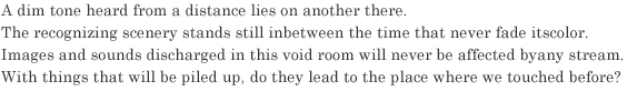 A dim tone heard from a distance lies on another there.
The recognizing scenery stands still inbetween the time that never fade its color.
Images and sounds discharged in this void room will never be affected by any stream.
With things that will be piled up, do they lead to the place where we touched before?
